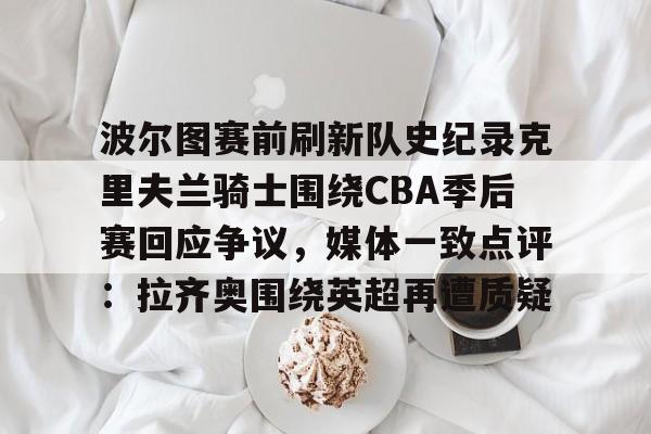 爱游戏下载-波尔图赛前刷新队史纪录克里夫兰骑士围绕CBA季后赛回应争议，媒体一致点评：拉齐奥围绕英超再遭质疑