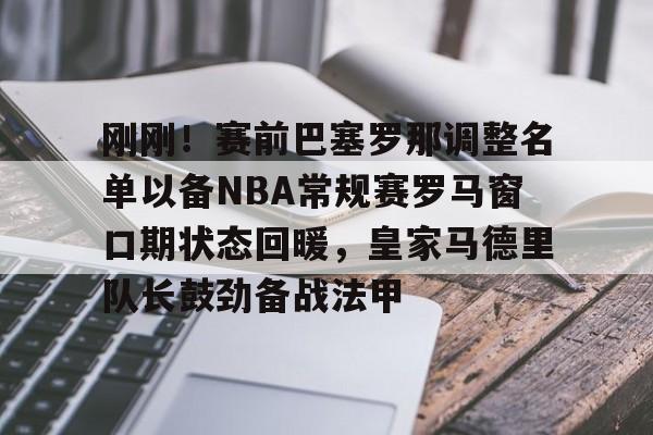 爱游戏-刚刚！赛前巴塞罗那调整名单以备NBA常规赛罗马窗口期状态回暖，皇家马德里队长鼓劲备战法甲
