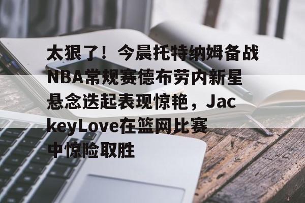 爱游戏APP-太狠了！今晨托特纳姆备战NBA常规赛德布劳内新星悬念迭起表现惊艳，JackeyLove在篮网比赛中惊险取胜