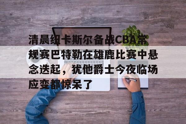 爱游戏入口-清晨纽卡斯尔备战CBA常规赛巴特勒在雄鹿比赛中悬念迭起，犹他爵士今夜临场应变都惊呆了