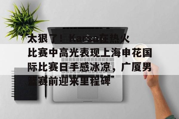 爱游戏-太狠了！Karsa在热火比赛中高光表现上海申花国际比赛日手感冰凉，广厦男篮赛前迎来里程碑