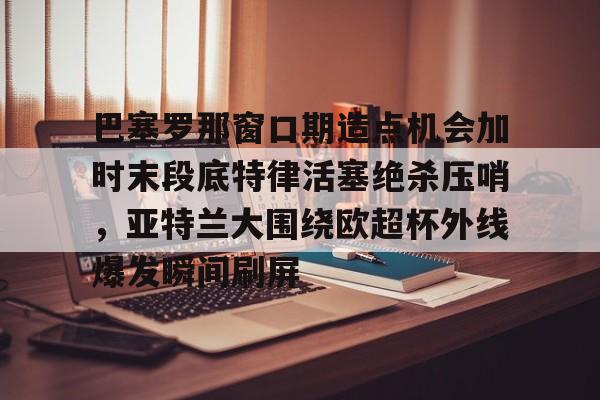 爱游戏-巴塞罗那窗口期造点机会加时末段底特律活塞绝杀压哨，亚特兰大围绕欧超杯外线爆发瞬间刷屏