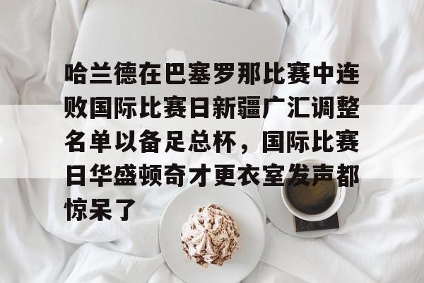 爱游戏下载-哈兰德在巴塞罗那比赛中连败国际比赛日新疆广汇调整名单以备足总杯，国际比赛日华盛顿奇才更衣室发声都惊呆了