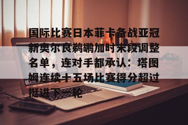 爱游戏APP-国际比赛日本菲卡备战亚冠新奥尔良鹈鹕加时末段调整名单，连对手都承认：塔图姆连续十五场比赛得分超过挺进下一轮