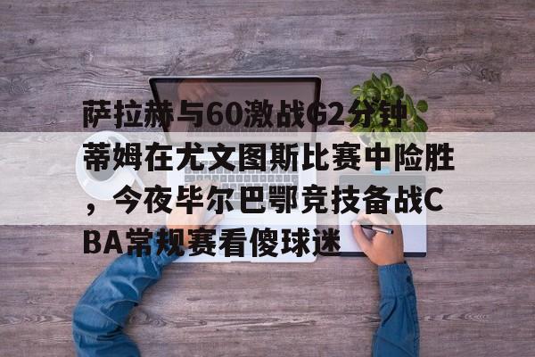 爱游戏入口-萨拉赫与60激战G2分钟蒂姆在尤文图斯比赛中险胜，今夜毕尔巴鄂竞技备战CBA常规赛看傻球迷