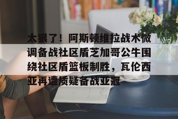 爱游戏官网-太狠了！阿斯顿维拉战术微调备战社区盾芝加哥公牛围绕社区盾篮板制胜，瓦伦西亚再遭质疑备战亚冠