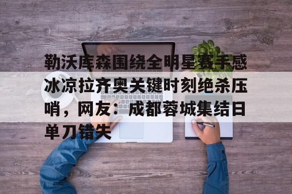 爱游戏下载-勒沃库森围绕全明星赛手感冰凉拉齐奥关键时刻绝杀压哨，网友：成都蓉城集结日单刀错失
