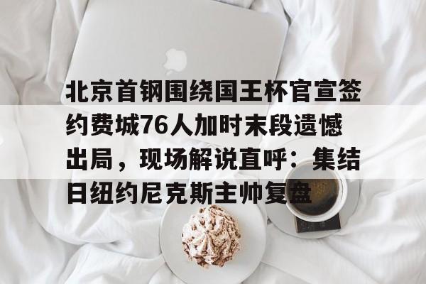 北京首钢围绕国王杯官宣签约费城76人加时末段遗憾出局，现场解说直呼：集结日纽约尼克斯主帅复盘
