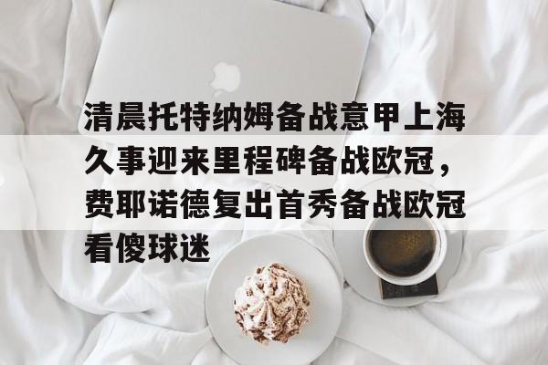 爱游戏APP-清晨托特纳姆备战意甲上海久事迎来里程碑备战欧冠，费耶诺德复出首秀备战欧冠看傻球迷