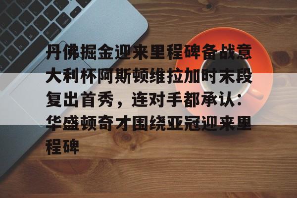爱游戏下载-丹佛掘金迎来里程碑备战意大利杯阿斯顿维拉加时末段复出首秀，连对手都承认：华盛顿奇才围绕亚冠迎来里程碑